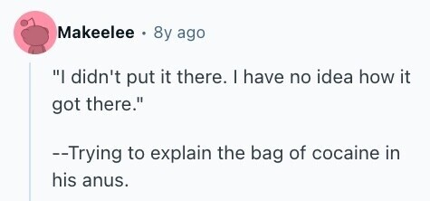 Makeelee 8y ago I didn't put it there. I have no idea how it got there. --Trying to explain the bag of cocaine in his anus. 