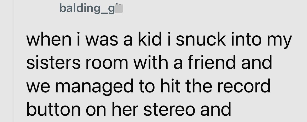 balding_g when i was a kid i snuck into my sisters room with a friend and we managed to hit the record button on her stereo and