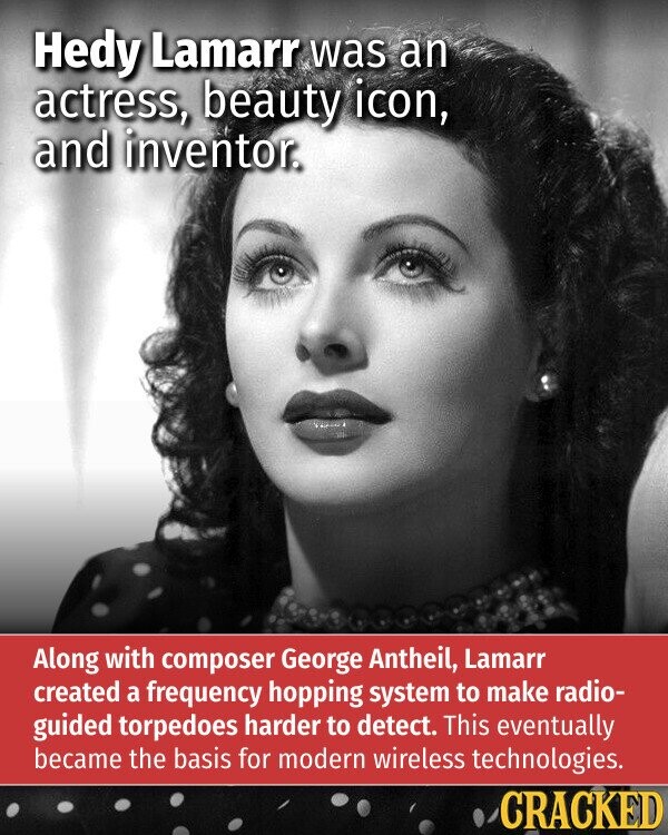 Hedy Lamarr was an actress, beauty icon, and inventor. Along with composer George Antheil, Lamarr created a frequency hopping system to make radio- guided torpedoes harder to detect. This eventually became the basis for modern wireless technologies. CRACKED