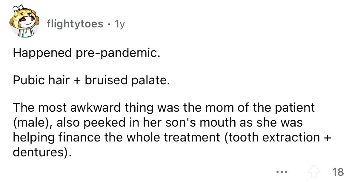 flightytoes . 1y Happened pre-pandemic. Pubic hair + bruised palate. The most awkward thing was the mom of the patient (male), also peeked in her son's mouth as she was helping finance the whole treatment (tooth extraction + dentures). ... 18