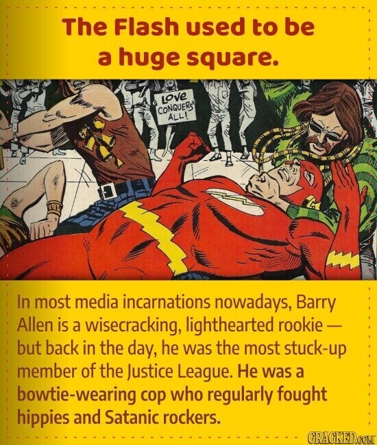 The Flash used to be a huge square. Love CONQUERS ALL! In most media incarnations nowadays, Barry Allen is a wisecracking, lighthearted rookie - but back in the day, he was the most stuck-up member of the Justice League. Не was a bowtie-wearing cop who regularly fought hippies and Satanic rockers. CRACKED.COM