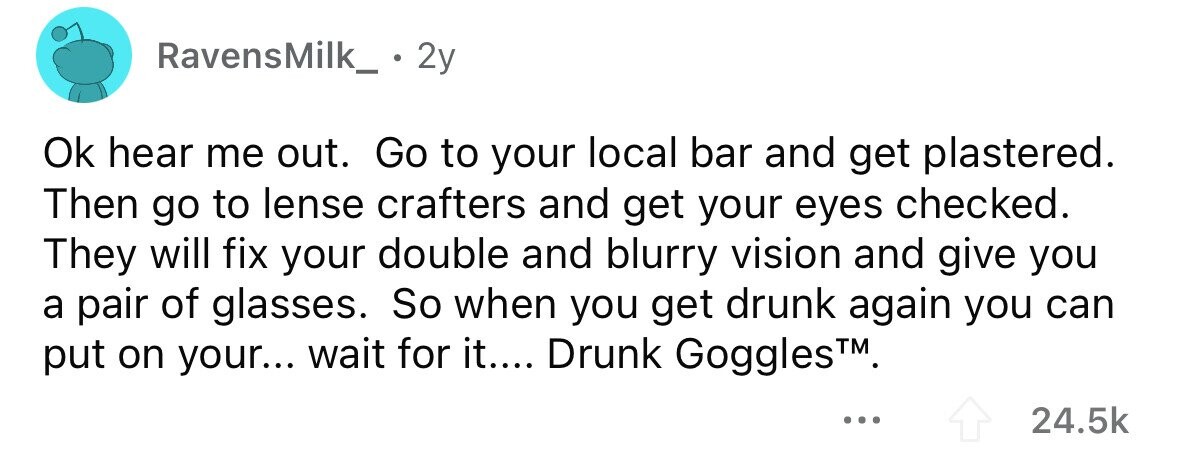 RavensMilk_ 2y Ok hear me out. Go to your local bar and get plastered. Then go to lense crafters and get your eyes checked. They will fix your double and blurry vision and give you a pair of glasses. So when you get drunk again you can put on your... wait for it.... Drunk Goggles TM. ... 24.5k 