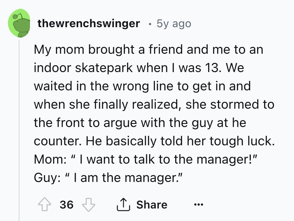 thewrenchswinger 5y ago My mom brought a friend and me to an indoor skatepark when I was 13. We waited in the wrong line to get in and when she finally realized, she stormed to the front to argue with the guy at he counter. Не basically told her tough luck. Mom: I want to talk to the manager! Guy: I am the manager. 36 Share ... 