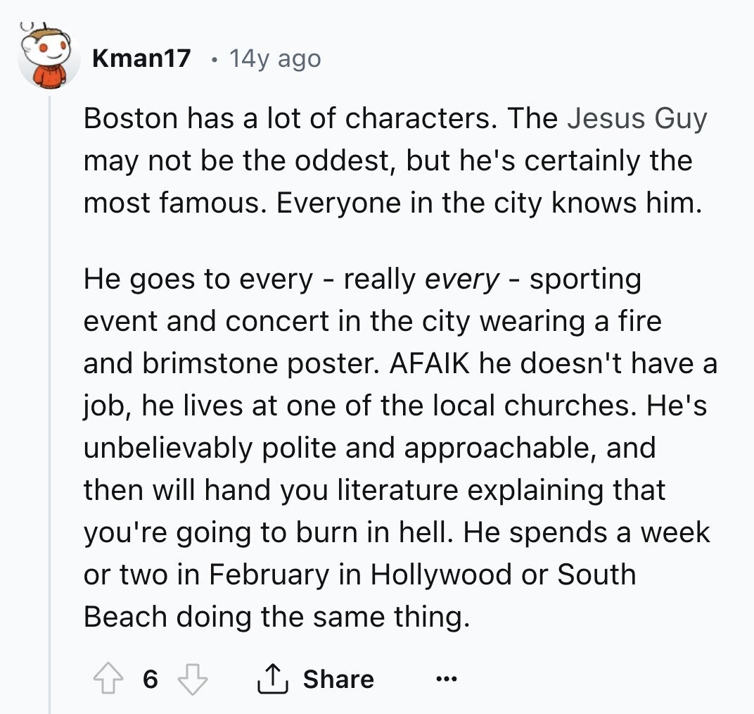 Kman17 14y ago Boston has a lot of characters. The Jesus Guy may not be the oddest, but he's certainly the most famous. Everyone in the city knows him. Не goes to every - really every - sporting event and concert in the city wearing a fire and brimstone poster. AFAIK he doesn't have a job, he lives at one of the local churches. He's unbelievably polite and approachable, and then will hand you literature explaining that you're going to burn in hell. Не spends a week or two in February in Hollywood or South Beach doing the same thing. 6 Share ... 