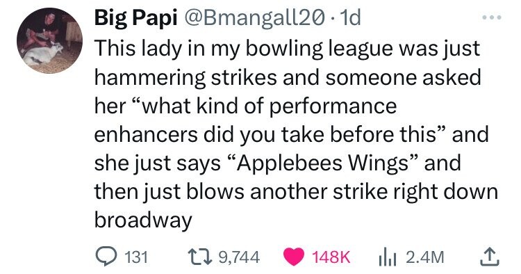 Big Papi @Bmangall20. 1d This lady in my bowling league was just hammering strikes and someone asked her what kind of performance enhancers did you take before this and she just says Applebees Wings and then just blows another strike right down broadway 131 9,744 148K 2.4M