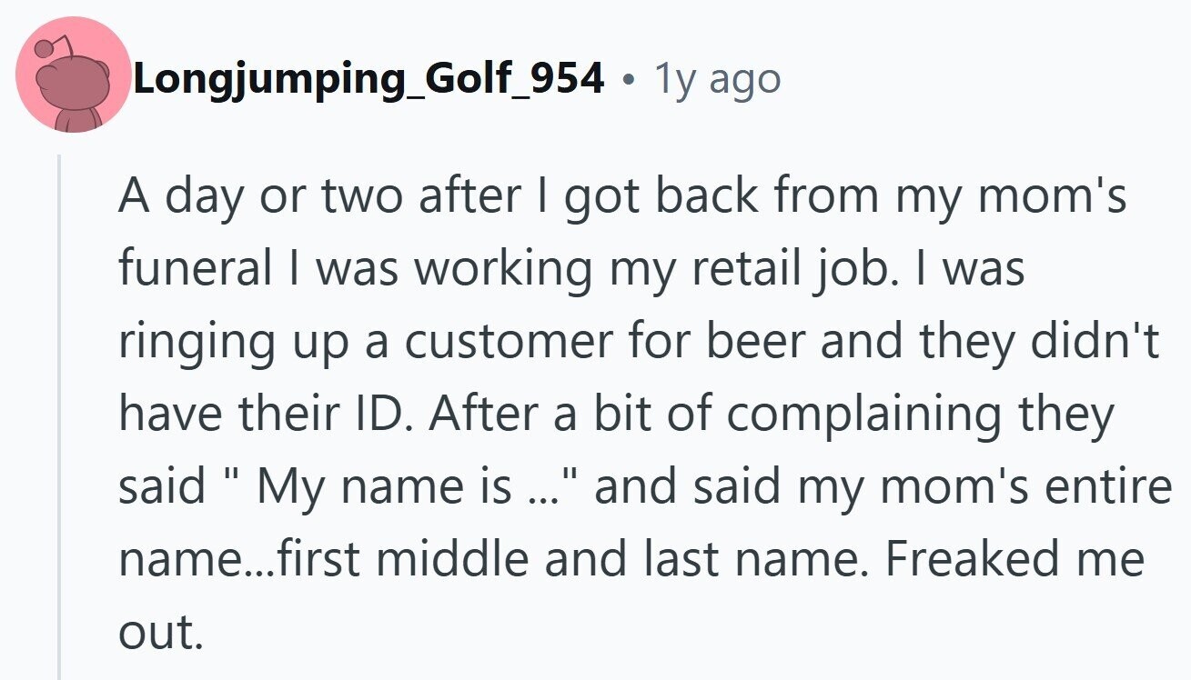 Longjumping_Golf_954 . 1y ago A day or two after I got back from my mom's funeral I was working my retail job. I was ringing up a customer for beer and they didn't have their ID. After a bit of complaining they said My name is ... ... and said my mom's entire name...first middle and last name. Freaked me out.