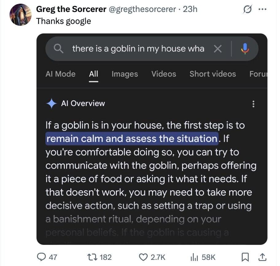 Greg the Sorcerer @gregthesorcerer . 23h ... Thanks google there is a goblin in my house wha X Al Mode All Videos Short videos Images Foru Al Overview If a goblin is in your house, the first step is to remain calm and assess the situation. If you're comfortable doing so, you can try to communicate with the goblin, perhaps offering it a piece of food or asking it what it needs. If that doesn't work, you may need to take more decisive action, such as setting a trap or using a banishment ritual, depending on your personal beliefs. If the goblin