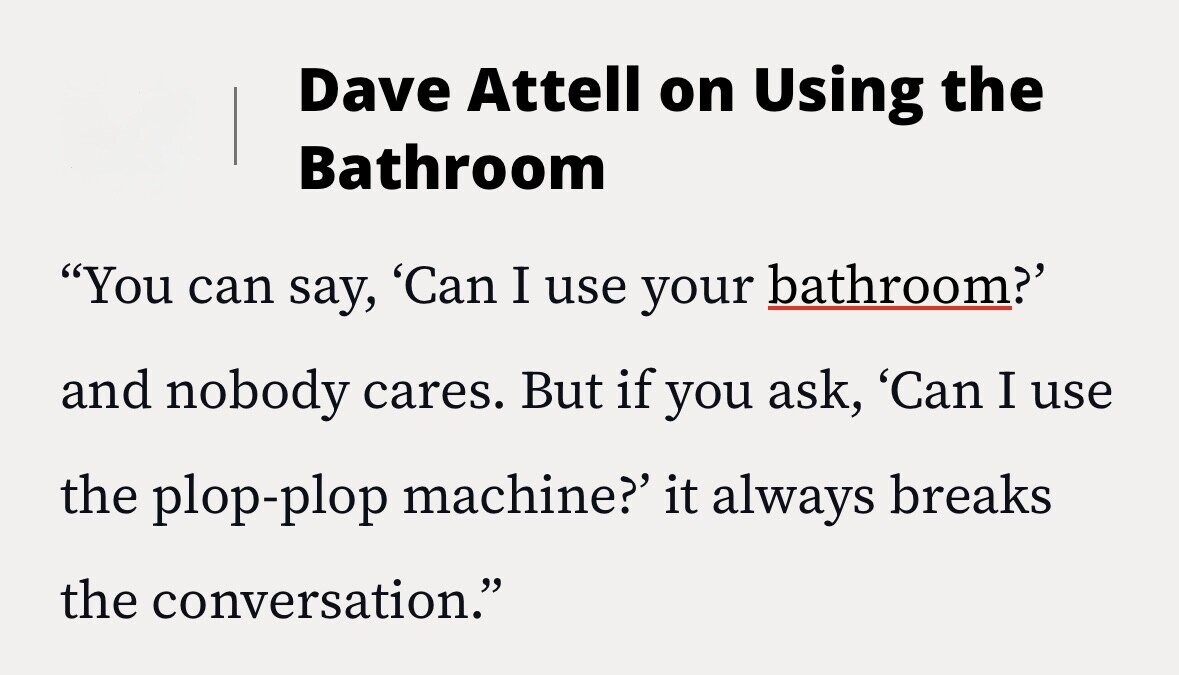 Dave Attell on Using the Bathroom You can say, 'Can I use your bathroom?' and nobody cares. But if you ask, 'Can I use the plop-plop machine?' it always breaks the conversation.