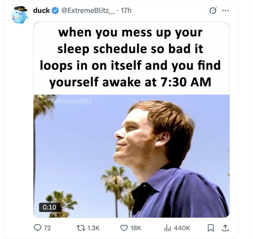 duck @ExtremeBlitz_ . 17h ... when you mess up your sleep schedule so bad it loops in on itself and you find yourself awake at 7:30 AM ExtremeBlitz 0:10 72 1.3K 18K 440K