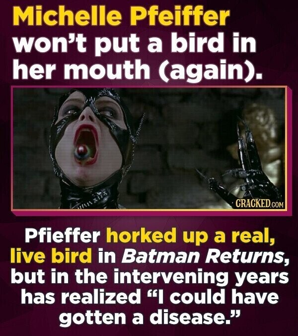 Michelle Pfeiffer won't put a bird in her mouth (again). CRACKED.COM Pfieffer horked up a real, live bird in Batman Returns, but in the intervening years has realized I could have gotten a disease.