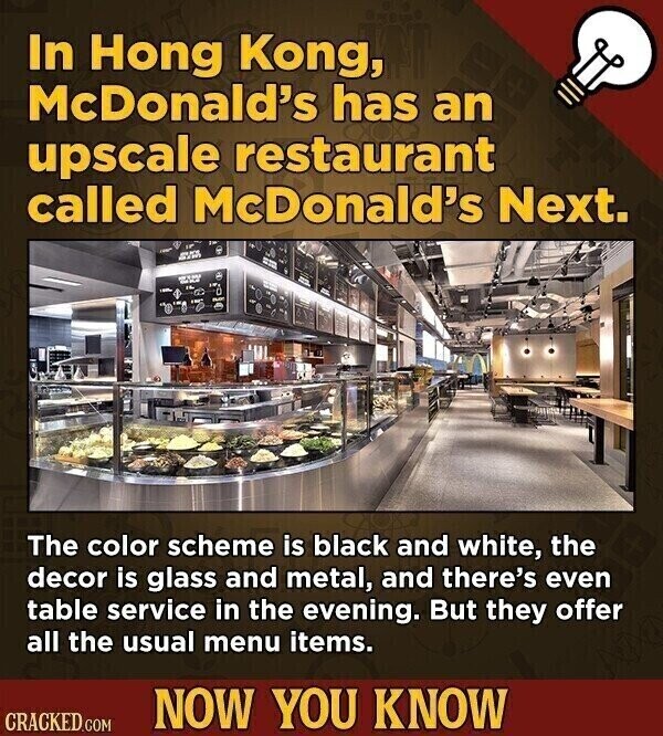 In Hong Kong, McDonald's has an upscale restaurant called McDonald's Next. The color scheme is black and white, the decor is glass and metal, and there's even table service in the evening. But they offer all the usual menu items. NOW YOU KNOW CRACKED.COM