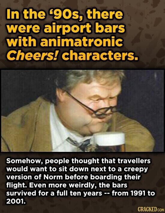 In the '90s, there were airport bars with animatronic Cheers! characters. Somehow, people thought that travellers would want to sit down next to a creepy version of Norm before boarding their flight. Even more weirdly, the bars survived for a full ten years --from 1991 to 2001. CRACKED.COM