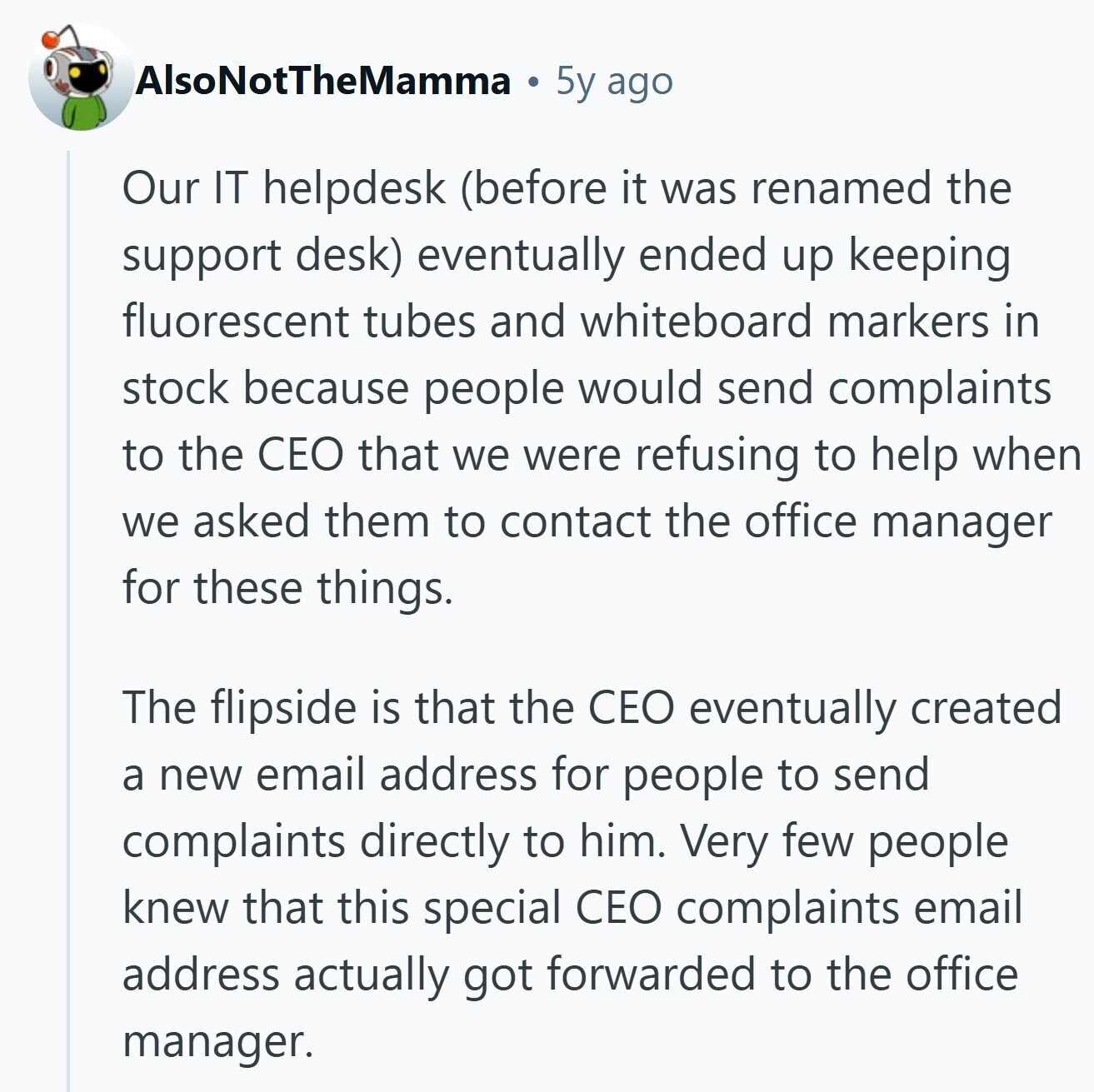 AlsoNotTheMamma 5y ago Our IT helpdesk (before it was renamed the support desk) eventually ended up keeping fluorescent tubes and whiteboard markers in stock because people would send complaints to the CEO that we were refusing to help when we asked them to contact the office manager for these things. The flipside is that the CEO eventually created a new email address for people to send complaints directly to him. Very few people knew that this special CEO complaints email address actually got forwarded to the office manager. 