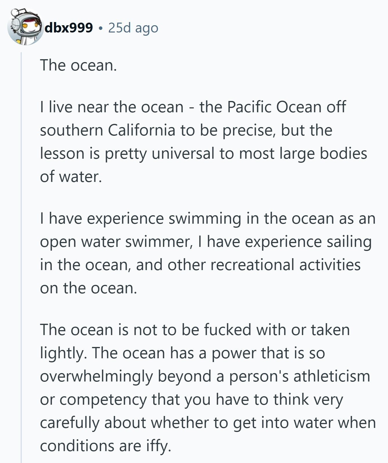 dbx999 25d ago The ocean. I live near the ocean - the Pacific Ocean off southern California to be precise, but the lesson is pretty universal to most large bodies of water. I have experience swimming in the ocean as an open water swimmer, I have experience sailing in the ocean, and other recreational activities on the ocean. The ocean is not to be fucked with or taken lightly. The ocean has a power that is so overwhelmingly beyond a person's athleticism or competency that you have to think very carefully about whether to get into water when conditions are iffy. 
