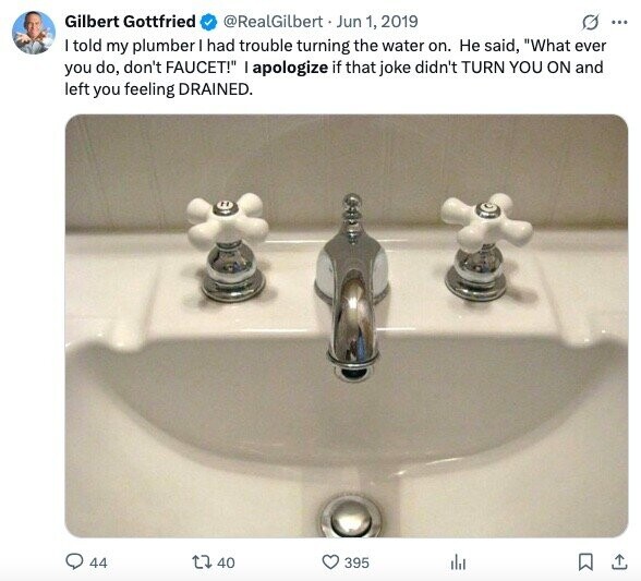 Gilbert Gottfried @RealGilbert Jun 1, 2019 G ... I told my plumber I had trouble turning the water on. Не said, What ever you do, don't FAUCET! I apologize if that joke didn't TURN YOU ON and left you feeling DRAINED. 44 40 395