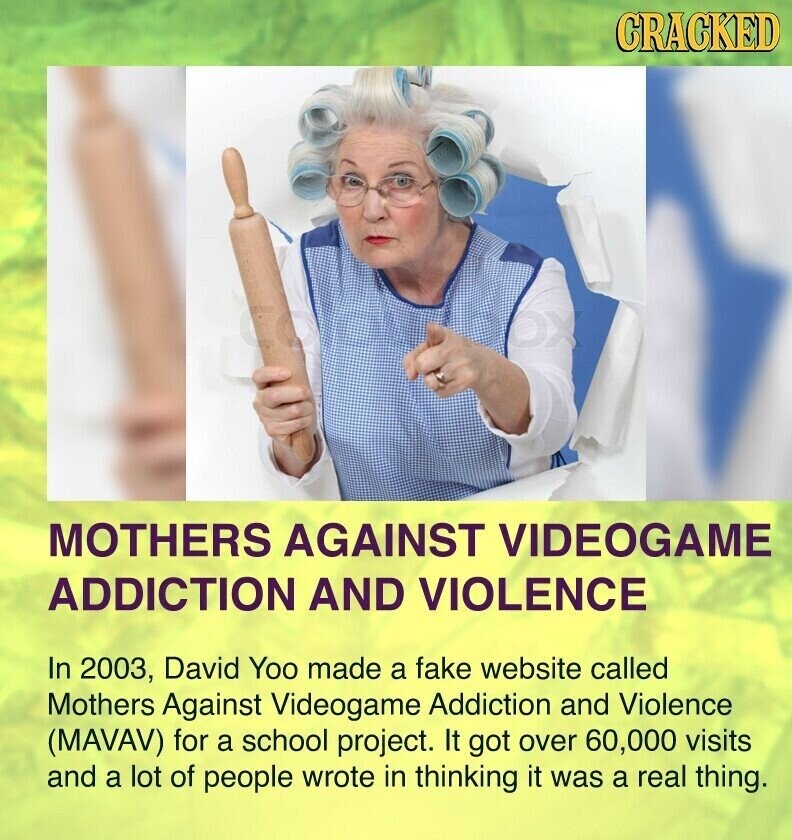 CRACKED COMPANY OX MOTHERS AGAINST VIDEOGAME ADDICTION AND VIOLENCE In 2003, David Yoo made a fake website called Mothers Against Videogame Addiction and Violence (MAVAV) for a school project. It got over 60,000 visits and a lot of people wrote in thinking it was a real thing.