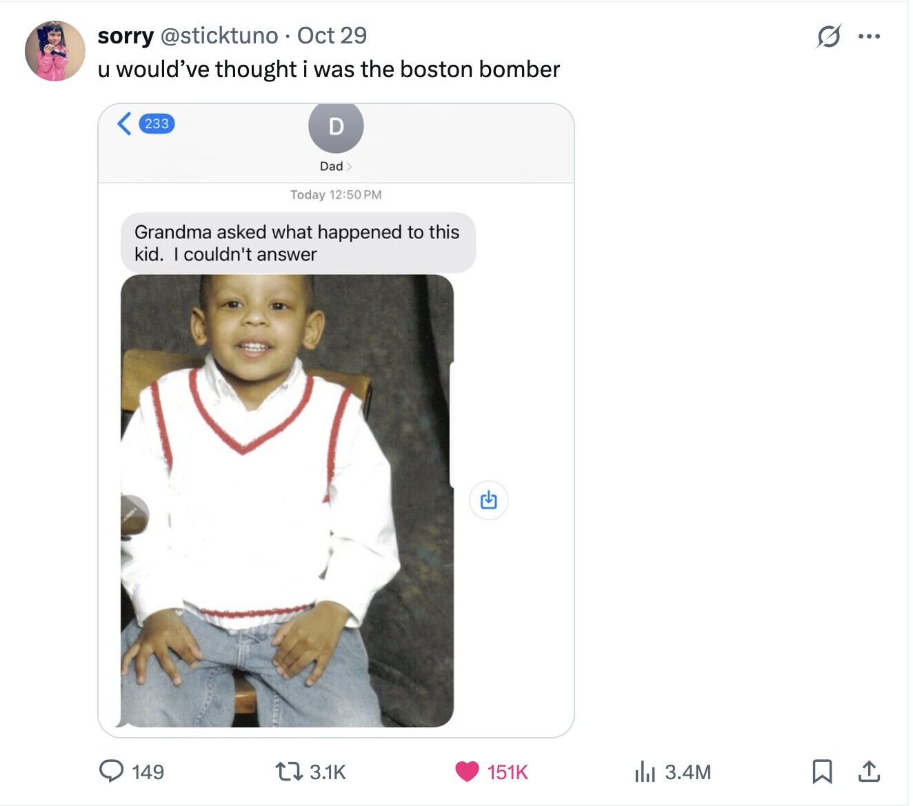 S ... sorry @sticktuno Oct 29 u would've thought i was the boston bomber 233 D Dad> Today 12:50 PM Grandma asked what happened to this kid. I couldn't answer 149 3.1K 151K 3.4M