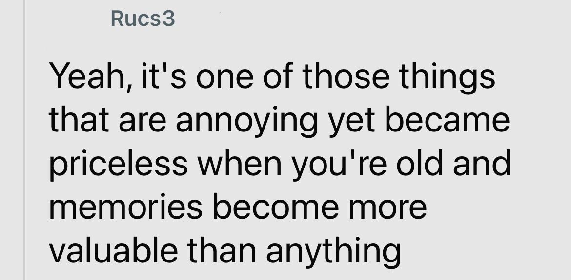 Rucs3 Yeah, it's one of those things that are annoying yet became priceless when you're old and memories become more valuable than anything