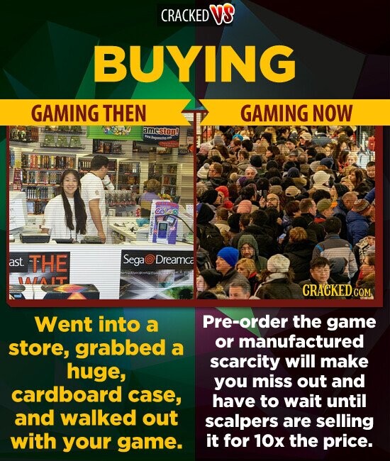 CRACKED V3 BUYING GAMING THEN GAMING NOW ameston! ast THE Segar Dreamca IALA CRACKED.COM Went into a Pre-order the game store, grabbed or manufactured a scarcity will make huge, you miss out and cardboard case, have to wait until and walked out scalpers are selling with your game. it for 10x the price.