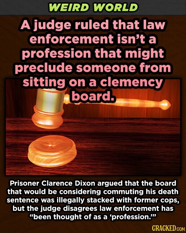 WEIRD WORLD A judge ruled that law enforcement isn't a profession that might preclude someone from sitting on a clemency board. Prisoner Clarence Dixon argued that the board that would be considering commuting his death sentence was illegally stacked with former cops, but the judge disagrees law enforcement has been thought of as a 'profession. CRACKED.COM