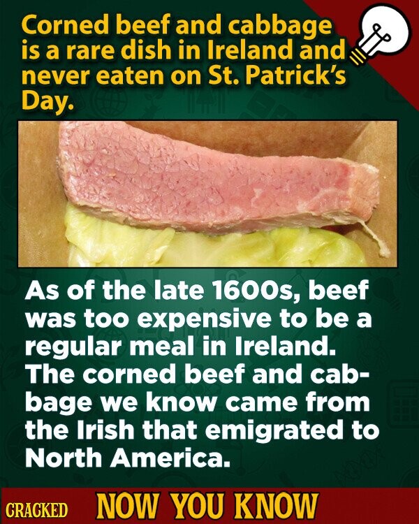 Corned beef and cabbage is a rare dish in Ireland and never eaten on St. Patrick's Day. As of the late 1600s, beef was too expensive to be a regular meal in Ireland. The corned beef and cab- bage we know came from the Irish that emigrated to North America. CRACKED NOW YOU KNOW