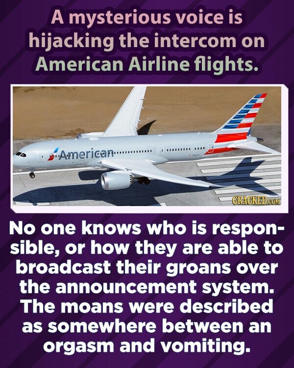A mysterious voice is hijacking the intercom on American Airline flights. American.... GRACKED.COM No one knows who is respon- sible, or how they are able to broadcast their groans over the announcement system. The moans were described as somewhere between an orgasm and vomiting.
