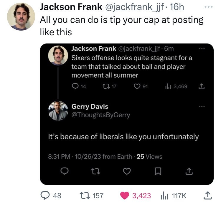 Jackson Frank @jackfrank_jjf - 16h All you can do is tip your cap at posting like this Jackson Frank @jackfrank_jjf 6m Sixers offense looks quite stagnant for a team that talked about ball and player movement all summer 14 17 91 del 3,469 Gerry Davis @ThoughtsByGerry It's because of liberals like you unfortunately 8:31 PM 10/26/23 from Earth 25 Views 48 157 3,423 117K