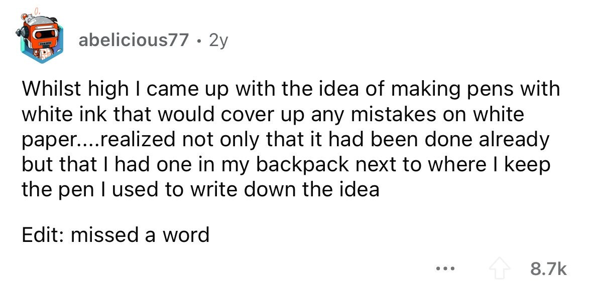0. abelicious77 . 2y Whilst high I came up with the idea of making pens with white ink that would cover up any mistakes on white paper....realized not only that it had been done already but that I had one in my backpack next to where I keep the pen I used to write down the idea Edit: missed a word ... 8.7k 