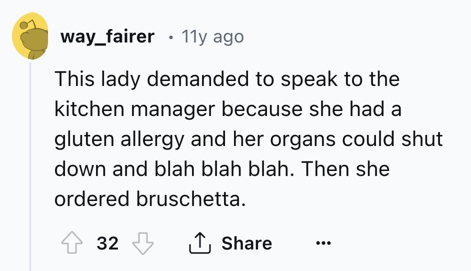 way_fairer 11y ago This lady demanded to speak to the kitchen manager because she had a gluten allergy and her organs could shut down and blah blah blah. Then she ordered bruschetta. Share 32 ... 