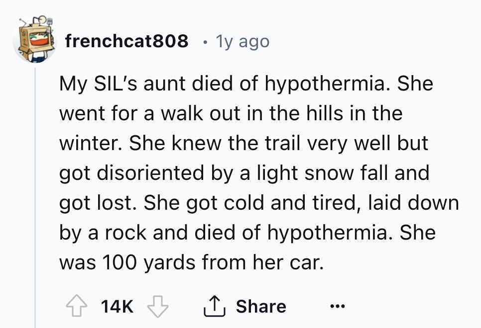 frenchcat808 1y ago My SIL's aunt died of hypothermia. She went for a walk out in the hills in the winter. She knew the trail very well but got disoriented by a light snow fall and got lost. She got cold and tired, laid down by a rock and died of hypothermia. She was 100 yards from her car. 14K Share ...
