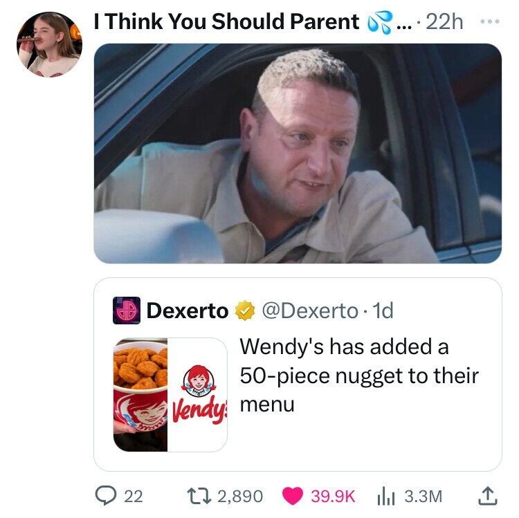 I Think You Should Parent ... ... 22h ... Dexerto @Dexerto.1 1d Wendy's has added a 50-piece nugget to their Vendy menu 22 2,890 39.9K 3.3M