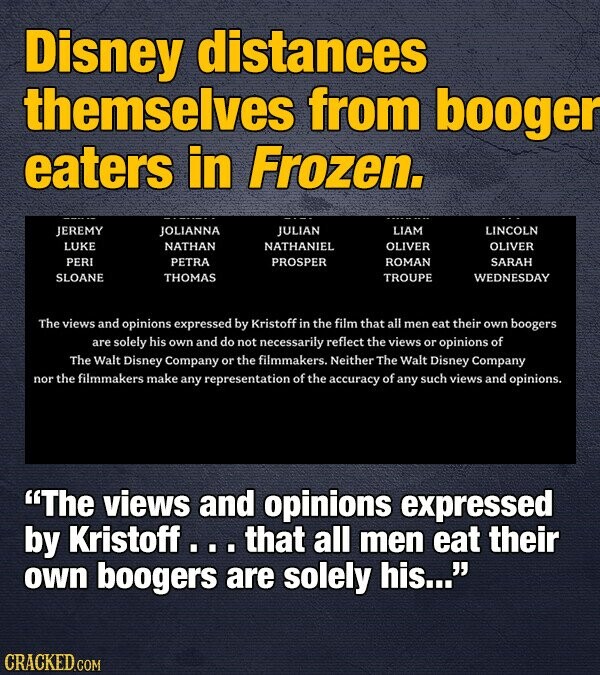 Disney distances themselves from booger eaters in Frozen. JEREMY JOLIANNA JULIAN LIAM LINCOLN LUKE NATHAN NATHANIEL OLIVER OLIVER PERI PETRA PROSPER ROMAN SARAH SLOANE THOMAS TROUPE WEDNESDAY The views and opinions expressed by Kristoff in the film that all men eat their own boogers are solely his own and do not necessarily reflect the views or opinions of The Walt Disney Company or the filmmakers. Neither The Walt Disney Company nor the filmmakers make any representation of the accuracy of any such views and opinions. The views and opinions expressed by Kristoff... that all men eat their own boogers are