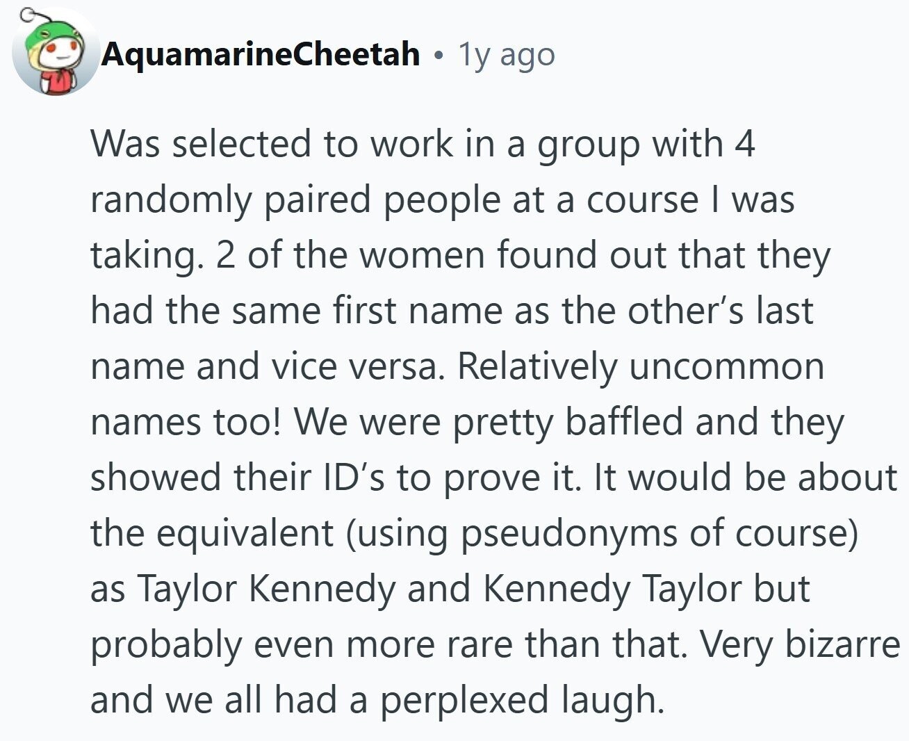 AquamarineCheetah . 1y ago Was selected to work in a group with 4 randomly paired people at a course I was taking. 2 of the women found out that they had the same first name as the other's last name and vice versa. Relatively uncommon names too! We were pretty baffled and they showed their ID's to prove it. It would be about the equivalent (using pseudonyms of course) as Taylor Kennedy and Kennedy Taylor but probably even more rare than that. Very bizarre and we all had a perplexed laugh.