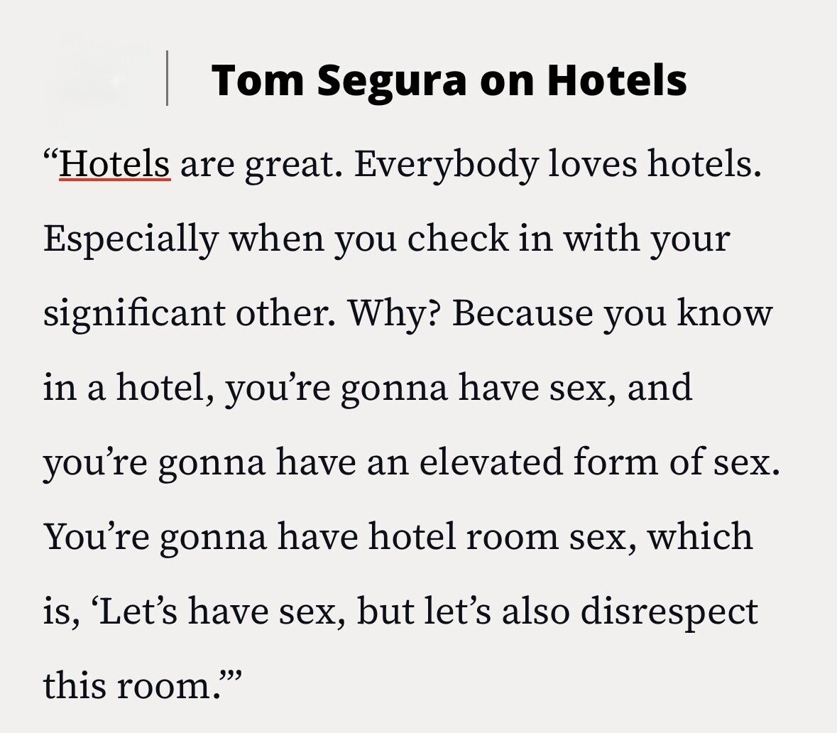 Tom Segura on Hotels Hotels are great. Everybody loves hotels. Especially when you check in with your significant other. Why? Because you know in a hotel, you're gonna have sex, and you're gonna have an elevated form of sex. You're gonna have hotel room sex, which is, 'Let's have sex, but let's also disrespect this room.