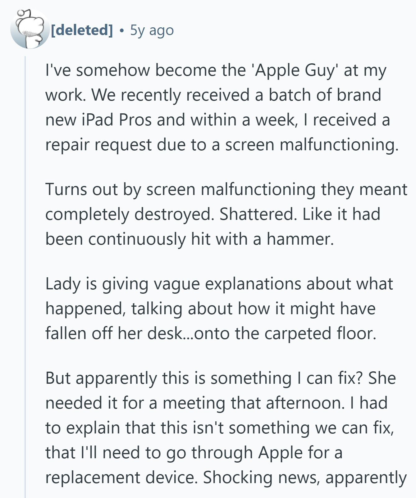  5y ago I've somehow become the 'Apple Guy' at my work. We recently received a batch of brand new iPad Pros and within a week, I received a repair request due to a screen malfunctioning. Turns out by screen malfunctioning they meant completely destroyed. Shattered. Like it had been continuously hit with a hammer. Lady is giving vague explanations about what happened, talking about how it might have fallen off her desk...onto the carpeted floor. But apparently this is something I can fix? She needed it for a meeting that afternoon. I had to explain that this isn't something 