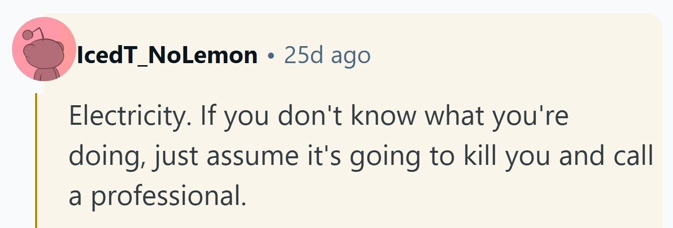IcedT_NoLemon 25d ago Electricity. If you don't know what you're doing, just assume it's going to kill you and call a professional. 