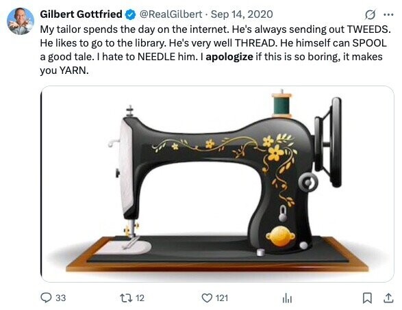 Gilbert Gottfried @RealGilbert Sep 14, 2020 ... My tailor spends the day on the internet. He's always sending out TWEEDS. Не likes to go to the library. He's very well THREAD. Не himself can SPOOL a good tale. I hate to NEEDLE him. I apologize if this is so boring, it makes you YARN. 33 12 121