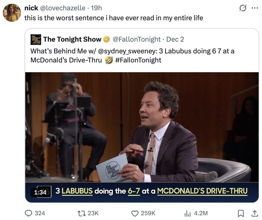nick @lovechazelle . 19h S ... this is the worst sentence i have ever read in my entire life FALLON The Tonight Show @FallonTonight - I Dec 2 What's Behind Me w/ @sydney_sweeney: 3 Labubus doing 6 7 at a McDonald's Drive-Thru #FallonTonight THE TONIGHT SHOW JIMMY FALLON, 1:34 3 LABUBUS doing the 6-7 at a MCDONALD'S DRIVE-THRU 324 23K 259K 4.2M