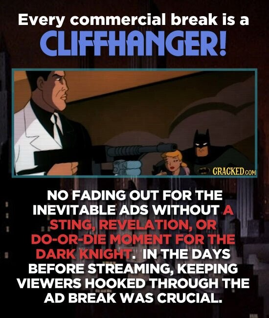 Every commercial break is a CLIFFHANGER! CRACKED.COM NO FADING OUT FOR THE INEVITABLE ADS WITHOUT A ,STING, REVELATION, OR DO-OR-DIE MOMENT FOR THE DARK KNIGHT. IN THE DAYS BEFORE STREAMING, KEEPING VIEWERS HOOKED THROUGH THE AD BREAK WAS CRUCIAL.
