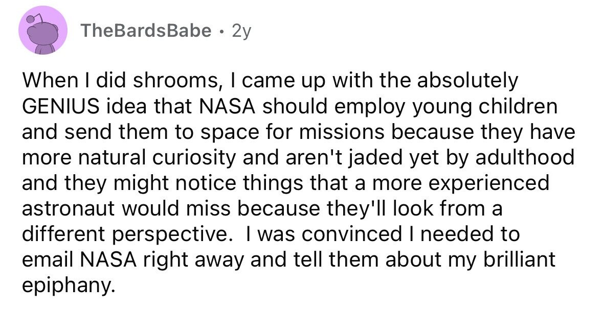 TheBardsBabe . 2y When I did shrooms, I came up with the absolutely GENIUS idea that NASA should employ young children and send them to space for missions because they have more natural curiosity and aren't jaded yet by adulthood and they might notice things that a more experienced astronaut would miss because they'll look from a different perspective. I was convinced I needed to email NASA right away and tell them about my brilliant epiphany. 