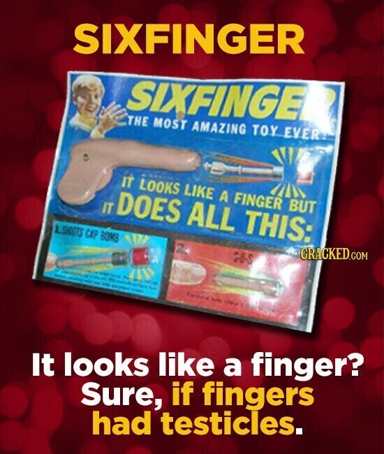 SIXFINGER SIXFINGE THE MOST AMAZING TOY EVERY IT LOOKS LIKE A FINGER BUT IT DOES ALL THIS: CRACKED.COM 1.SHOOTS CAP BOMB GOS g : - f - - 3 نية I I For Party - - - - to - - It looks like a finger? Sure, if fingers had testicles.