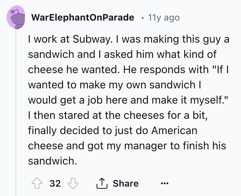 WarElephantOnParade 11y ago I work at Subway. I was making this guy a sandwich and I asked him what kind of cheese he wanted. Не responds with If I wanted to make my own sandwich I would get a job here and make it myself. I then stared at the cheeses for a bit, finally decided to just do American cheese and got my manager to finish his sandwich. 32 Share ... 