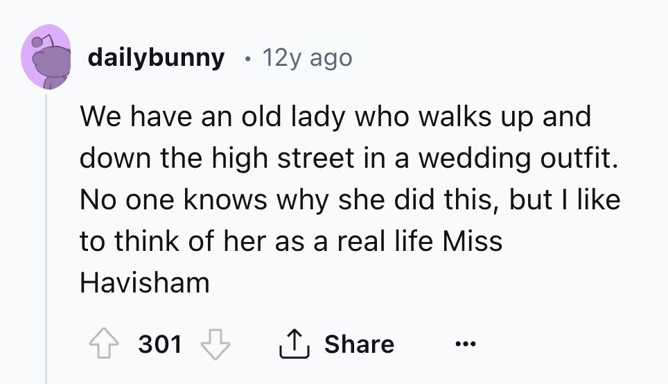 dailybunny 12y ago We have an old lady who walks up and down the high street in a wedding outfit. No one knows why she did this, but I like to think of her as a real life Miss Havisham Share 301 ... 