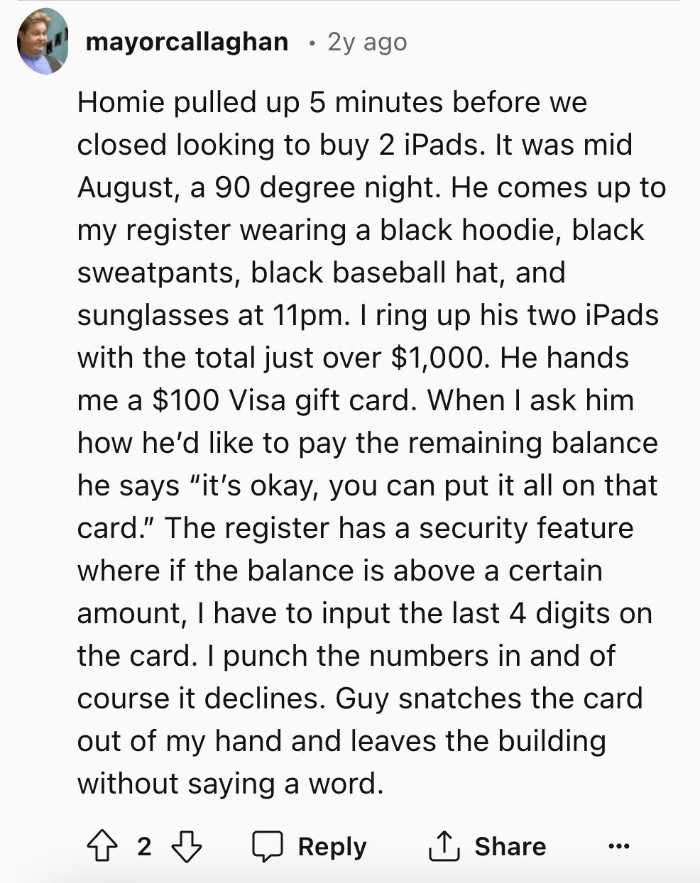 mayorcallaghan 2y ago Homie pulled up 5 minutes before we closed looking to buy 2 iPads. It was mid August, a 90 degree night. Не comes up to my register wearing a black hoodie, black sweatpants, black baseball hat, and sunglasses at 11pm. I ring up his two iPads with the total just over $1,000. Не hands me a $100 Visa gift card. When I ask him how he'd like to pay the remaining balance he says it's okay, you can put it all on that card. The register has a security feature where if the balance is above a