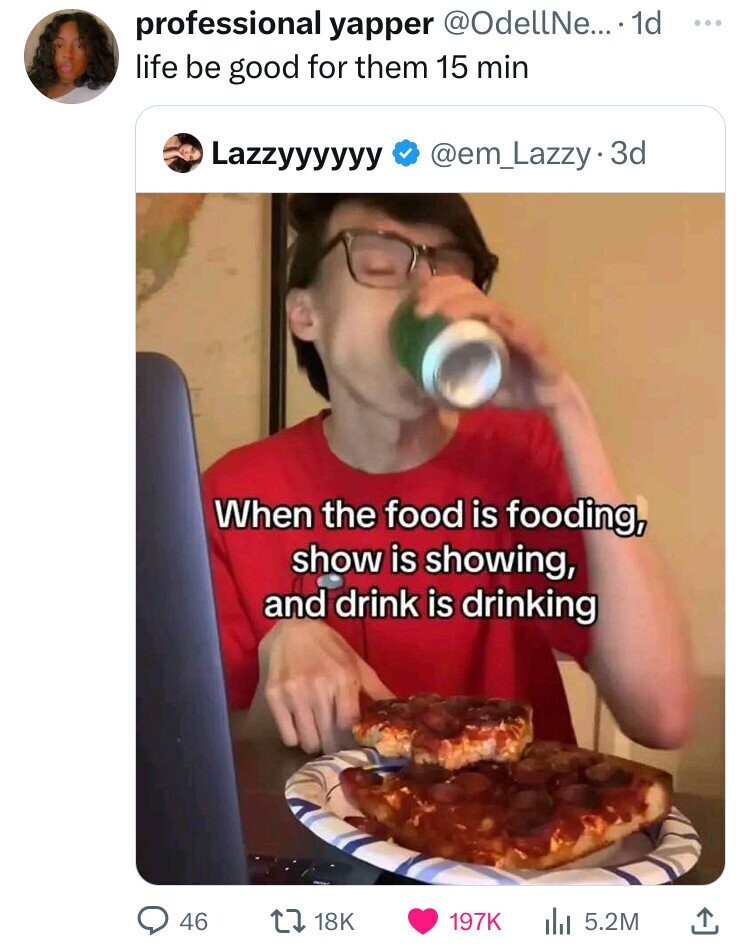 professional yapper @OdellNe... 1d ... life be good for them 15 min Lazzyyyyyy @em_Lazzy3d When the food is fooding, show is showing, and drink is drinking 46 18K 197K 5.2M