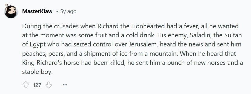 MasterKlaw 5y ago During the crusades when Richard the Lionhearted had a fever, all he wanted at the moment was some fruit and a cold drink. His enemy, Saladin, the Sultan of Egypt who had seized control over Jerusalem, heard the news and sent him peaches, pears, and a shipment of ice from a mountain. When he heard that King Richard's horse had been killed, he sent him a bunch of new horses and a stable boy. 127 ...