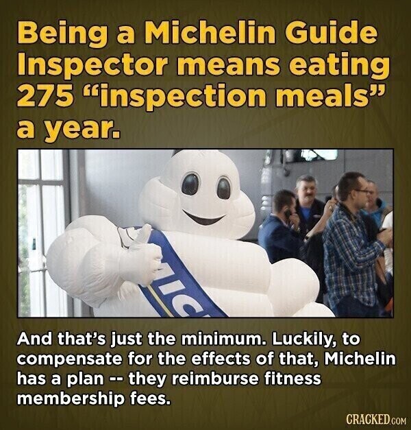 Being a Michelin Guide Inspector means eating 275 inspection meals a year. IC And that's just the minimum. Luckily, to compensate for the effects of that, Michelin has a plan -- they reimburse fitness membership fees. CRACKED.COM