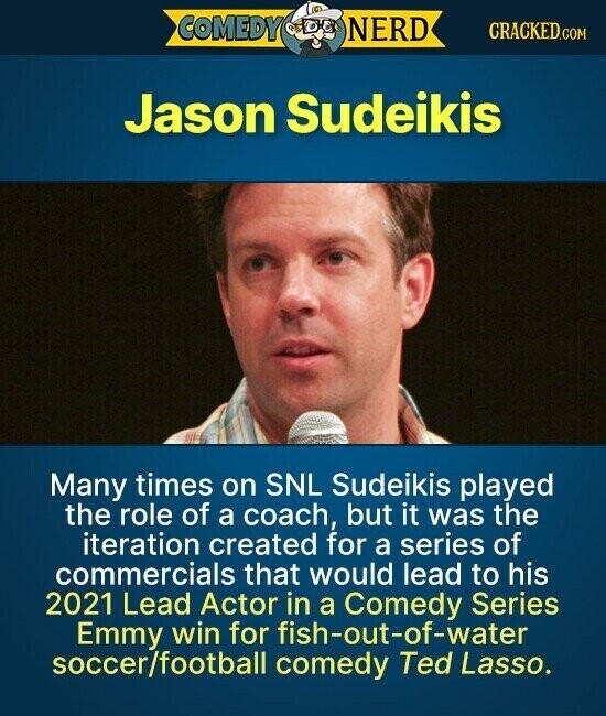 COMEDY NERD CRACKED.COM Jason Sudeikis Many times on SNL Sudeikis played the role of a coach, but it was the iteration created for a series of commercials that would lead to his 2021 Lead Actor in a Comedy Series Emmy win for fish-out-of-water soccer/football comedy Ted Lasso.
