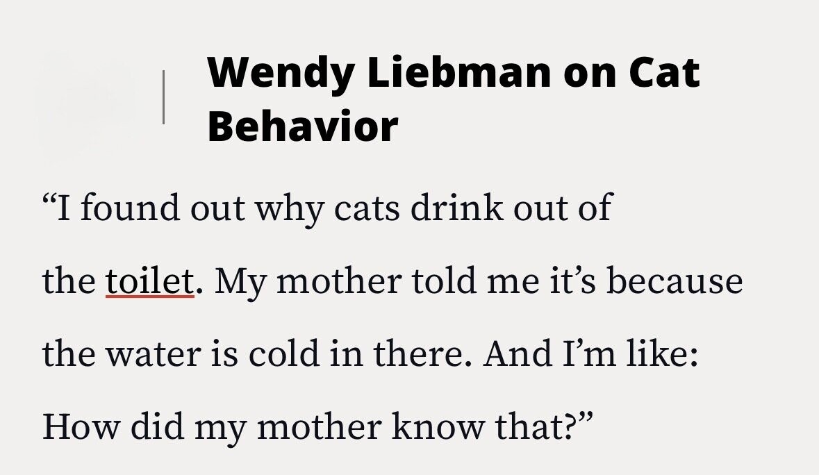 Wendy Liebman on Cat Behavior I found out why cats drink out of the toilet. My mother told me it's because the water is cold in there. And I'm like: How did my mother know that?