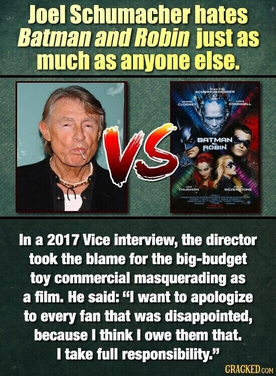 Joel Schumacher hates Batman and Robin just as much as anyone else. BANOL SCHWARZENEGGER CHRIS GEORGIA O'DONNELL CLOONEY VS BATMAN ROBIN - THURMAN SILVERSTONE I - WITH - - adidas - - - JONE RO In a 2017 Vice interview, the director took the blame for the big-budget toy commercial masquerading as a film. Не said: I want to apologize to every fan that was disappointed, because I think I owe them that. I take full responsibility. CRACKED.COM